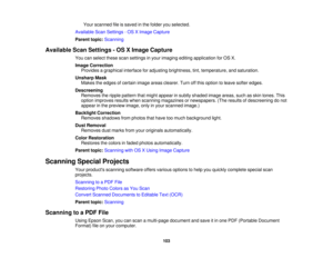 Page 103

Your
scanned fileissaved inthe folder youselected.
 Available
ScanSettings -OS XImage Capture
 Parent
topic:Scanning
 Available
ScanSettings -OS XImage Capture
 You
canselect thesescansettings inyour imaging editingapplication forOS X.
 Image
Correction
 Provides
agraphical interfaceforadjusting brightness, tint,temperature, andsaturation.
 Unsharp
Mask
 Makes
theedges ofcertain imageareasclearer. Turnoffthis option toleave softer edges.
 Descreening

Removes
theripple pattern thatmight appear insubtly...