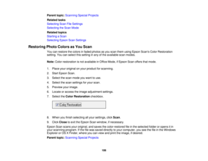 Page 106

Parent
topic:Scanning SpecialProjects
 Related
tasks
 Selecting
ScanFileSettings
 Selecting
theScan Mode
 Related
topics
 Starting
aScan
 Selecting
EpsonScanSettings
 Restoring
PhotoColors asYou Scan
 You
canrestore thecolors infaded photos asyou scan them using Epson Scans ColorRestoration
 setting.
Youcanselect thissetting inany ofthe available scanmodes.
 Note:
Colorrestoration isnot available inOffice Mode, ifEpson Scanoffers thatmode.
 1.
Place youroriginal onyour product forscanning.
 2.
Start...