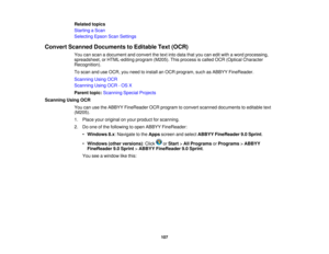 Page 107

Related
topics
 Starting
aScan
 Selecting
EpsonScanSettings
 Convert
Scanned Documents toEditable Text(OCR)
 You
canscan adocument andconvert thetext into data thatyoucaneditwith aword processing,
 spreadsheet,
orHTML-editing program(M205).Thisprocess iscalled OCR(Optical Character
 Recognition).

To
scan anduseOCR, youneed toinstall anOCR program, suchasABBYY FineReader.
 Scanning
UsingOCR
 Scanning
UsingOCR-OS X
 Parent
topic:Scanning SpecialProjects
 Scanning
UsingOCR
 You
canusetheABBYY FineReader...