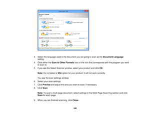 Page 108

3.
Select thelanguage usedinthe document youaregoing toscan asthe Document Language
 setting.

4.
Click either theScan toOther Formats iconorthe icon thatcorresponds withtheprogram youwant
 to
scan to.
 5.
Ifyou seetheSelect Scanner window,selectyourproduct andclick OK.
 Note:
Donot select aWIA option foryour product; itwill not work correctly.
 You
seethescan settings window.
 6.
Select yourscan settings.
 7.
Click Preview andadjust thearea youwant toscan, ifnecessary.
 8.
Click Scan.
 Note:
Toscan...