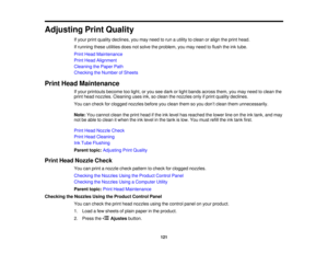 Page 121

Adjusting
PrintQuality
 If
your printquality declines, youmay need torun autility toclean oralign theprint head.
 If
running theseutilities doesnotsolve theproblem, youmay need toflush theinktube.
 Print
Head Maintenance
 Print
Head Alignment
 Cleaning
thePaper Path
 Checking
theNumber ofSheets
 Print
Head Maintenance
 If
your printouts becometoolight, oryou seedark orlight bands across them,youmay need toclean the
 print
head nozzles. Cleaning usesink,soclean thenozzles onlyifprint quality declines....