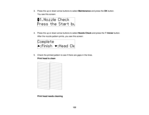 Page 122

3.
Press theupordown arrow buttons toselect Maintenance andpress theOK button.
 You
seethisscreen:
 4.
Press theupordown arrow buttons toselect Nozzle Checkandpress the Iniciar button.
 After
thenozzle pattern prints,youseethisscreen:
 5.
Check theprinted pattern tosee ifthere aregaps inthe lines.
 Print
head isclean
 Print
head needs cleaning
 122   