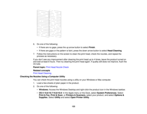 Page 123

6.
Doone ofthe following:
 •
Ifthere arenogaps, presstheuparrow button toselect Finish .
 •
Ifthere aregaps orthe pattern isfaint, press thedown arrow button toselect HeadCleaning .
 7.
Follow theinstructions onthe screen toclean theprint head, check thenozzles, andrepeat the
 process
asnecessary.
 If
you don’t see anyimprovement aftercleaning theprint head upto4times, leavetheproduct turnedon
 and
wait atleast 6hours. Thentrycleaning theprint head again. Ifquality stilldoes notimprove, flushthe
 ink...
