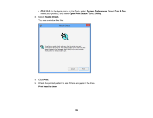 Page 124

•
OS X10.5 :In the Apple menuorthe Dock, select System Preferences .Select Print&Fax ,
 select
yourproduct, andselect OpenPrintQueue .Select Utility.
 3.
Select Nozzle Check.
 You
seeawindow likethis:
 4.
Click Print.
 5.
Check theprinted pattern tosee ifthere aregaps inthe lines.
 Print
head isclean
 124 
