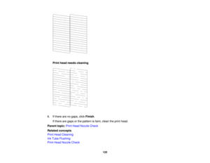 Page 125

Print
head needs cleaning
 6.
Ifthere arenogaps, clickFinish .
 If
there aregaps orthe pattern isfaint, clean theprint head.
 Parent
topic:PrintHead Nozzle Check
 Related
concepts
 Print
Head Cleaning
 Ink
Tube Flushing
 Print
Head Nozzle Check
 125   