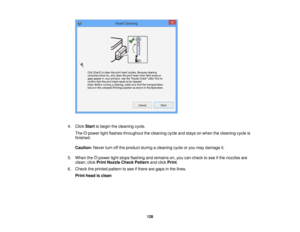 Page 128

4.
Click Start tobegin thecleaning cycle.
 The
powerlightflashes throughout thecleaning cycleandstays onwhen thecleaning cycleis
 finished.

Caution:
Neverturnoffthe product duringacleaning cycleoryou may damage it.
 5.
When thepower lightstops flashing andremains on,you cancheck tosee ifthe nozzles are
 clean;
clickPrint Nozzle CheckPattern andclick Print .
 6.
Check theprinted pattern tosee ifthere aregaps inthe lines.
 Print
head isclean
 128   