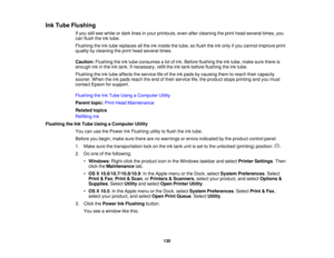 Page 130

Ink
Tube Flushing
 If
you stillsee white ordark lines inyour printouts, evenaftercleaning theprint head several times,you
 can
flush theinktube.
 Flushing
theinktube replaces allthe inkinside thetube, soflush theinkonly ifyou cannot improve print
 quality
bycleaning theprint head several times.
 Caution:
Flushingtheinktube consumes alot ofink. Before flushing theinktube, make surethere is
 enough
inkinthe inktank. Ifnecessary, refilltheinktank before flushing theinktube.
 Flushing
theinktube affects...
