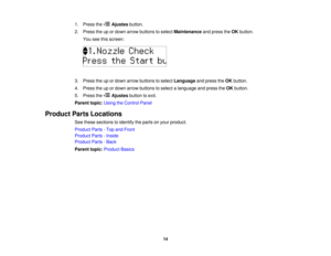 Page 14

1.
Press the Ajustes button.
 2.
Press theupordown arrow buttons toselect Maintenance andpress theOK button.
 You
seethisscreen:
 3.
Press theupordown arrow buttons toselect Language andpress theOK button.
 4.
Press theupordown arrow buttons toselect alanguage andpress theOK button.
 5.
Press the Ajustes buttontoexit.
 Parent
topic:UsingtheControl Panel
 Product
PartsLocations
 See
these sections toidentify theparts onyour product.
 Product
Parts-Top andFront
 Product
Parts-Inside
 Product
Parts-Back...