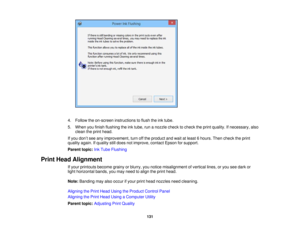 Page 131

4.
Follow theon-screen instructions toflush theinktube.
 5.
When youfinish flushing theinktube, runanozzle checktocheck theprint quality. Ifnecessary, also
 clean
theprint head.
 If
you don’t see anyimprovement, turnoffthe product andwait atleast 6hours. Thencheck theprint
 quality
again.Ifquality stilldoes notimprove, contactEpsonforsupport.
 Parent
topic:InkTube Flushing
 Print
Head Alignment
 If
your printouts becomegrainyorblurry, younotice misalignment ofvertical lines,oryou seedark or
 light...