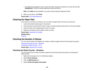 Page 134

•
Ifno patterns arealigned inone ormore ofthe sets, choose theclosest oneineach setand click
 Realignment
.Then printanother alignment sheetandcheck it.
 Note:
ClickSkip(where available) ifyou want toskip aparticular alignment sheet.
 6.
When youaredone, clickFinish .
 Parent
topic:PrintHead Alignment
 Cleaning
thePaper Path
 If
you seeinkonthe back ofaprintout, youcanclean thepaper pathtoremove anyexcess ink.
 1.
Load afew sheets ofplain paper inthe product.
 2.
Use theproduct controlpaneltomake...