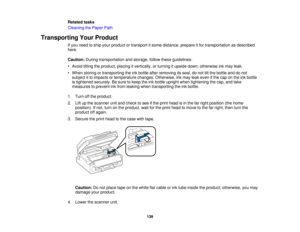 Page 139

Related
tasks
 Cleaning
thePaper Path
 Transporting
YourProduct
 If
you need toship your product ortransport itsome distance, prepareitfor transportation asdescribed
 here.

Caution:
Duringtransportation andstorage, followtheseguidelines:
 •
Avoid tiltingtheproduct, placingitvertically, orturning itupside down;otherwise inkmay leak.
 •
When storing ortransporting theinkbottle afterremoving itsseal, donot tiltthe bottle anddonot
 subject
itto impacts ortemperature changes.Otherwise, inkmay leakeven...