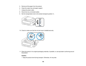 Page 140

5.
Remove allthe paper fromtheproduct.
 6.
Close theoutput trayand paper support.
 7.
Unplug thepower cable.
 8.
Disconnect anyconnected cables.
 9.
Setthetransportation locktothe locked (transport) position:.
 10.
Check tomake surethattheinktank capisinstalled securely.
 11.
Place theproduct inits original packaging materials,ifpossible, oruse equivalent cushioning around
 the
product.
 Caution:

•
Keep theproduct levelduring transport. Otherwise, inkmay leak.
 140    