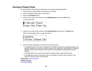 Page 144

Running
aProduct Check
 Running
aproduct checkhelpsyoudetermine ifyour product isoperating properly.
 1.
Disconnect anyinterface cablesconnected toyour product.
 2.
Load afew sheets ofplain paper inthe product.
 3.
Press the Ajustes button.
 4.
Press theupordown arrow buttons toselect Maintenance andpress theOK button.
 You
seethisscreen:
 5.
Press theupordown arrow buttons toselect Nozzle Checkandpress the Iniciar button.
 After
thenozzle pattern prints,youseethisscreen:
 6.
Dothe following, depending...