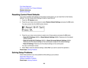 Page 145

Print
Head Alignment
 When
toUninstall YourProduct Software
 Related
references
 Where
toGet Help
 Resetting
ControlPanelDefaults
 If
you have aproblem withsettings onthe product controlpanel,youcanreset themtotheir factory
 defaults.
Youcanchoose whichsettings toreset orreset themall.
 1.
Press the Ajustes button.
 2.
Press theupordown arrow buttons toselect Restore DefaultSettings andpress theOK button.
 You
seeascreen likethis (M205 screen shown):
 3.
Press theupordown arrow buttons toselect...