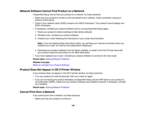 Page 148

Network
Software CannotFindProduct onaNetwork
 If
EpsonNet Setupcannot findyour product onanetwork, trythese solutions:
 •
Make sureyourproduct isturned onand connected toyour network. Verifyconnection usingyour
 product
controlpanel.
 •
Check ifyour network name(SSID) contains non-ASCII characters. Yourproduct cannotdisplay non-
 ASCII
characters.
 •
Ifnecessary, reinstallyourproduct software andtryrunning EpsonNet Setupagain:
 1.
Reset yourproducts networksettingstotheir factory defaults.
 2.
Windows...