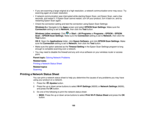 Page 150

•
Ifyou arescanning alarge original atahigh resolution, anetwork communication errormayoccur. Try
 scanning
againatalower resolution.
 •
Ifnetwork communication wasinterrupted whilestarting EpsonScan,exitEpson Scan,waitafew
 seconds,
andrestart it.IfEpson Scancannot restart, turnoffyour product, turnitback on,and try
 restarting
EpsonScanagain.
 •
Check theconnection settingandtesttheconnection usingEpson ScanSettings:
 Windows
8.x:Navigate tothe Apps screen andselect EPSON ScanSettings .Make surethe...