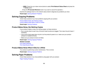 Page 151

•
M200 :Press theupordown arrow buttons toselect PrintNetwork StatusSheetandpress the
 Iniciar
button.
 (Press
theCancelar/Reiniciar buttonifyou want tocancel theoperation.)
 Examine
thesettings shownonthe network statussheettodiagnose anyproblems youhave.
 Parent
topic:Solving Network Problems
 Solving
Copying Problems
 Check
thesesolutions ifyou have problems copyingwithyour product.
 Product
MakesNoise,ButNothing Copies
 Product
MakesNoiseWhen ItSits foraWhile
 Parent
topic:Solving Problems...