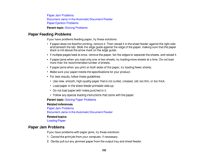 Page 152

Paper
JamProblems
 Document
Jamsinthe Automatic Document Feeder
 Paper
Ejection Problems
 Parent
topic:Solving Problems
 Paper
Feeding Problems
 If
you have problems feedingpaper,trythese solutions:
 •
Ifpaper doesnotfeed forprinting, removeit.Then reload itin the sheet feeder against theright side
 and
beneath thetab. Slide theedge guide against theedge ofthe paper, making surethatthepaper
 stack
isnot above thearrow markonthe edge guide.
 •
Ifmultiple pagesfeedatonce, remove thepaper, fantheedges...