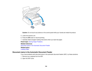 Page 154

Caution:
Donot touch anybuttons onthe control panelwhileyourhands areinside theproduct.
 5.
Lower thescanner unit.
 6.
Press theOK button toresume printing.
 7.
Carefully followallpaper loading instructions whenyouload newpaper.
 Parent
topic:Solving PaperProblems
 Related
references
 Document
Jamsinthe Automatic Document Feeder
 Related
topics
 Loading
Paper
 Document
Jamsinthe Automatic DocumentFeeder
 If
you have problems withdocument jamsinthe automatic document feeder(ADF), trythese solutions:...