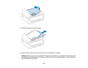 Page 157

8.
Carefully removeanyjammed paper.
 9.
Lower theADF input tray,close theADF cover, andreload youroriginals.
 Caution:
Makesureyoudonot load theADF beyond itscapacity foryour paper size.Alsomake sure
 the
originals youload arenotbent, folded, orcurled anddonot have tape, staples, orother materials
 that
could obstruct thefeeder.
 157   
