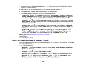 Page 159

•
Run aproduct checktosee ifa test page prints. Ifthe test page prints, checktosee ifyour product
 software
isinstalled correctly.
 •
Make sureyousetthe transportation locktothe unlocked (printing)position: .
 •
In Windows, makesureyourproduct isselected asthe default printer.
 •
In Windows, clearanystalled printjobsfrom theWindows Spooler:
 •
Windows 8.x:Navigate tothe Apps screen andselect Control Panel>Hardware andSound >
 Devices
andPrinters .Right-click yourproduct name,selectSeewhats printing...