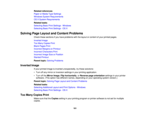 Page 161

Related
references
 Paper
orMedia TypeSettings
 Windows
SystemRequirements
 OS
XSystem Requirements
 Related
tasks
 Selecting
BasicPrintSettings -Windows
 Selecting
BasicPrintSettings -OS X
 Solving
PageLayout andContent Problems
 Check
thesesections ifyou have problems withthelayout orcontent ofyour printed pages.
 Inverted
Image
 Too
Many Copies Print
 Blank
Pages Print
 Incorrect
MarginsonPrintout
 Incorrect
Characters Print
 Incorrect
ImageSizeorPosition
 Slanted
Printout
 Parent
topic:Solving...