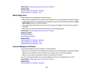 Page 162

Parent
topic:Solving PageLayout andContent Problems
 Related
tasks
 Selecting
BasicPrintSettings -Windows
 Selecting
BasicPrintSettings -OS X
 Blank
Pages Print
 If
blank pages printunexpectedly, trythese solutions:
 •
Make sureyouselected thecorrect papersizesettings inyour printing program andprinter software.
 •
Ifa blank pageexists inadocument youareprinting andyouwant toskip printing it,select theSkip
 Blank
Pagesetting inyour printer software.
 •
Run aprint head nozzle checktosee ifany ofthe...
