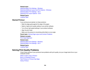 Page 164

Related
tasks
 Selecting
BasicPrintSettings -Windows
 Selecting
Additional LayoutandPrint Options -Windows
 Selecting
BasicPrintSettings -OS X
 Selecting
PrintLayout Options -OS X
 Related
topics
 Loading
Paper
 Slanted
Printout
 If
your printouts areslanted, trythese solutions:
 •
Slide theedge guide against theedge ofthe paper.
 •
Select ahigher printquality setting inyour printer software.
 •
Turn offany high speed settings inyour product software.
 •
Align theprint head.
 •
Make suretheproduct...