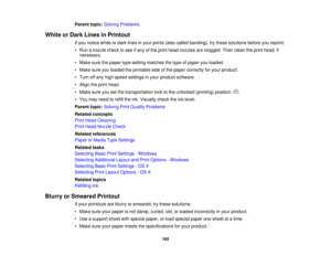 Page 165

Parent
topic:Solving Problems
 White
orDark Lines inPrintout
 If
you notice whiteordark lines inyour prints (alsocalled banding), trythese solutions beforeyoureprint:
 •
Run anozzle checktosee ifany ofthe print head nozzles areclogged. Thenclean theprint head, if
 necessary.

•
Make surethepaper typesetting matches thetype ofpaper youloaded.
 •
Make sureyouloaded theprintable sideofthe paper correctly foryour product.
 •
Turn offany high speed settings inyour product software.
 •
Align theprint head....