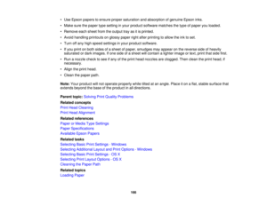 Page 166

•
Use Epson papers toensure propersaturation andabsorption ofgenuine Epsoninks.
 •
Make surethepaper typesetting inyour product software matches thetype ofpaper youloaded.
 •
Remove eachsheet fromtheoutput trayasitis printed.
 •
Avoid handling printouts onglossy paperrightafter printing toallow theinktoset.
 •
Turn offany high speed settings inyour product software.
 •
Ifyou print onboth sides ofasheet ofpaper, smudges mayappear onthe reverse sideofheavily
 saturated
ordark images. Ifone side ofasheet...