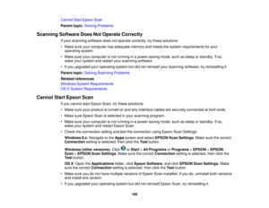 Page 169

Cannot
StartEpson Scan
 Parent
topic:Solving Problems
 Scanning
SoftwareDoesNotOperate Correctly
 If
your scanning softwaredoesnotoperate correctly, trythese solutions:
 •
Make sureyourcomputer hasadequate memoryandmeets thesystem requirements foryour
 operating
system.
 •
Make sureyourcomputer isnot running inapower-saving mode,suchassleep orstandby. Ifso,
 wake
yoursystem andrestart yourscanning software.
 •
Ifyou upgraded youroperating systembutdidnot reinstall yourscanning software, tryreinstalling...