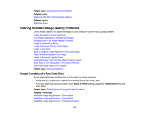 Page 170

Parent
topic:Solving Scanning Problems
 Related
tasks
 Scanning
withOSXUsing Image Capture
 Related
topics
 Starting
aScan
 Solving
Scanned ImageQuality Problems
 Check
thesesections ifa scanned imageonyour computer screenhasaquality problem.
 Image
Consists ofaFew Dots Only
 Line
ofDots Appears inAll Scanned Images
 Straight
Linesinan Image Appear Crooked
 Image
isDistorted orBlurry
 Image
Colors arePatchy atthe Edges
 Image
isToo Dark
 Back
ofOriginal ImageAppears inScanned Image
 Ripple
Patterns...
