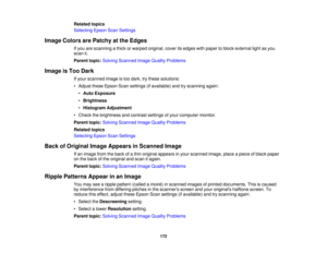 Page 172

Related
topics
 Selecting
EpsonScanSettings
 Image
Colors arePatchy atthe Edges
 If
you arescanning athick orwarped original, coveritsedges withpaper toblock external lightasyou
 scan
it.
 Parent
topic:Solving Scanned ImageQuality Problems
 Image
isToo Dark
 If
your scanned imageistoo dark, trythese solutions:
 •
Adjust theseEpson Scansettings (ifavailable) andtryscanning again:
 •
Auto Exposure
 •
Brightness
 •
Histogram Adjustment
 •
Check thebrightness andcontrast settingsofyour computer monitor....