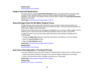 Page 173

Related
topics
 Selecting
EpsonScanSettings
 Image
isScanned Upside-Down
 Your
product scansusingtheAuto Photo Orientation setting.Thissetting checks thepreview image
 for
faces, thesky, andother features, andthen correctly rotatesthephoto whenitis scanned, if
 necessary.
Ifyour photo isnot oriented correctly usingthisoption, deselect theAuto Photo Orientation
 setting
andscan again.
 Parent
topic:Solving Scanned ImageQuality Problems
 Scanned
ImageColors DoNot Match Original Colors
 Printed...