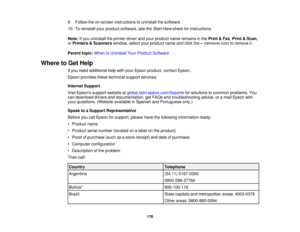 Page 176

9.
Follow theon-screen instructions touninstall thesoftware.
 10.
Toreinstall yourproduct software, seetheStart Here sheet forinstructions.
 Note:
Ifyou uninstall theprinter driverandyour product nameremains inthe Print &Fax ,Print &Scan ,
 or
Printers &Scanners window,selectyourproduct nameandclick the–(remove) icontoremove it.
 Parent
topic:WhentoUninstall YourProduct Software
 Where
toGet Help
 If
you need additional helpwithyour Epson product, contactEpson.
 Epson
provides thesetechnical...