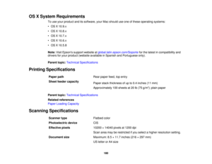 Page 180

OS
XSystem Requirements
 To
use your product anditssoftware, yourMacshould useone ofthese operating systems:
 •
OS X10.9.x
 •
OS X10.8.x
 •
OS X10.7.x
 •
OS X10.6.x
 •
OS X10.5.8
 Note:
VisitEpsons supportwebsite atglobal.latin.epson.com/Soporte forthe latest incompatibility and
 drivers
foryour product (website available inSpanish andPortuguese only).
 Parent
topic:Technical Specifications
 Printing
Specifications
 Paper
path
 Rear
paper feed,topentry
 Sheet
feeder capacity
 Paper
stackthickness ofup...
