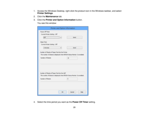 Page 21

1.
Access theWindows Desktop,right-click theproduct iconinthe Windows taskbar,andselect
 Printer
Settings .
 2.
Click theMaintenance tab.
 3.
Click thePrinter andOption Information button.
 You
seethiswindow:
 4.
Select thetime period youwant asthe Power OffTimer setting.
 21 