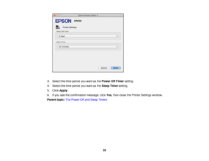 Page 23

3.
Select thetime period youwant asthe Power OffTimer setting.
 4.
Select thetime period youwant asthe Sleep Timer setting.
 5.
Click Apply .
 6.
Ifyou seetheconfirmation message,clickYes,then close thePrinter Settings window.
 Parent
topic:ThePower Offand Sleep Timers
 23 