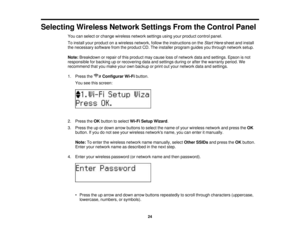 Page 24

Selecting
WirelessNetworkSettingsFromtheControl Panel
 You
canselect orchange wireless networksettingsusingyourproduct controlpanel.
 To
install yourproduct onawireless network, followtheinstructions onthe Start Here sheet andinstall
 the
necessary softwarefromtheproduct CD.The installer program guidesyouthrough network setup.
 Note:
Breakdown orrepair ofthis product maycause lossofnetwork dataandsettings. Epsonisnot
 responsible
forbacking uporrecovering dataandsettings duringorafter thewarranty...