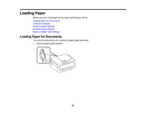 Page 26

Loading
Paper
 Before
youprint, loadpaper forthe type ofprinting youwilldo.
 Loading
PaperforDocuments
 Loading
Envelopes
 Paper
Loading Capacity
 Available
EpsonPapers
 Paper
orMedia TypeSettings
 Loading
PaperforDocuments
 You
canprint documents onavariety ofpaper typesandsizes.
 1.
Flip thefeeder guardforward.
 26  