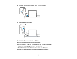 Page 28

5.
Slide theedge guide against thepaper, butnottootightly.
 6.
Flip thefeeder guardback.
 Always
followthesepaper loading guidelines:
 •
Load onlytherecommended numberofsheets.
 •
Load paper shortedge first,nomatter whichwayyour document faces.
 •
Load letterhead orpre-printed papertopedge first.
 •
Do not load paper above thearrow markinside theedge guide.
 •
Check thepaper package forany additional loadinginstructions.
 28   