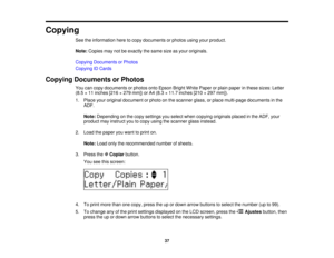 Page 37

Copying

See
theinformation heretocopy documents orphotos usingyourproduct.
 Note:
Copies maynotbeexactly thesame sizeasyour originals.
 Copying
Documents orPhotos
 Copying
IDCards
 Copying
Documents orPhotos
 You
cancopy documents orphotos ontoEpson BrightWhitePaper orplain paper inthese sizes: Letter
 (8.5
×11 inches [216×279 mm]) orA4 (8.3 ×11.7 inches [210×297 mm]).
 1.
Place youroriginal document orphoto onthe scanner glass,orplace multi-page documents inthe
 ADF.

Note:
Depending onthe copy...