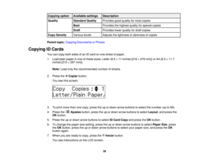 Page 39

Copying
option
 Available
settings
 Description

Quality
 Standard
Quality
 Provides
goodquality formost copies
 Best
 Provides
thehighest qualityforspecial copies
 Draft
 Provides
lowerquality fordraft copies
 Copy
Density
 Various
levels
 Adjusts
thelightness ordarkness ofcopies
 Parent
topic:Copying Documents orPhotos
 Copying
IDCards
 You
cancopy bothsides ofan IDcard onone sheet ofpaper.
 1.
Load plainpaper inone ofthese sizes: Letter(8.5×11 inches [216×279 mm]) orA4 (8.3 ×11.7
 inches
[210×297...