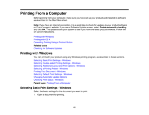 Page 41

Printing
FromaComputer
 Before
printing fromyourcomputer, makesureyouhave setupyour product andinstalled itssoftware
 as
described onthe Start Here sheet.
 Note:
Ifyou have anInternet connection, itis agood ideatocheck forupdates toyour product software
 on
Epsons supportwebsite. Ifyou seeaSoftware Updatescreen, selectEnable automatic checking
 and
click OK.The update scansyoursystem tosee ifyou have thelatest product software. Followthe
 on-screen
instructions.
 Printing
withWindows
 Printing
withOSX...