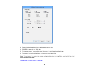 Page 45

3.
Select thedouble-sided printingoptionsyouwant touse.
 4.
Click OKtoreturn tothe Main tab.
 5.
Print atest copy ofyour double-sided documenttotest theselected settings.
 6.
Follow anyinstructions displayedonthe screen duringprinting.
 Note:
Thesurface ofthe paper maysmear during double-sided printing.Makesuretheinkhas dried
 before
reloading thepaper.
 Double-sided
PrintingOptions -Windows
 45 