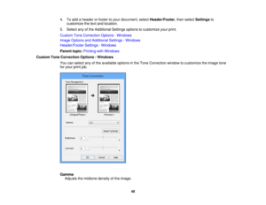 Page 48

4.
Toadd aheader orfooter toyour document, selectHeader/Footer ,then select Settings to
 customize
thetext and location.
 5.
Select anyofthe Additional Settingsoptionstocustomize yourprint.
 Custom
ToneCorrection Options-Windows
 Image
Options andAdditional Settings-Windows
 Header/Footer
Settings-Windows
 Parent
topic:Printing withWindows
 Custom
ToneCorrection Options-Windows
 You
canselect anyofthe available optionsinthe Tone Correction windowtocustomize theimage tone
 for
your printjob.
 Gamma...