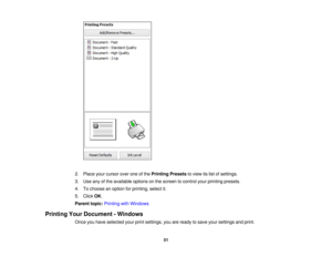 Page 51

2.
Place yourcursor overoneofthe Printing Presetstoview itslist ofsettings.
 3.
Use anyofthe available optionsonthe screen tocontrol yourprinting presets.
 4.
Tochoose anoption forprinting, selectit.
 5.
Click OK.
 Parent
topic:Printing withWindows
 Printing
YourDocument -Windows
 Once
youhave selected yourprintsettings, youareready tosave yoursettings andprint.
 51 