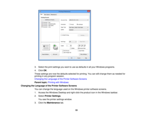 Page 53

3.
Select theprint settings youwant touse asdefaults inall your Windows programs.
 4.
Click OK.
 These
settings arenow thedefaults selected forprinting. Youcanstillchange themasneeded for
 printing
inany program session.
 Changing
theLanguage ofthe Printer Software Screens
 Parent
topic:Printing withWindows
 Changing
theLanguage ofthe Printer Software Screens
 You
canchange thelanguage usedonthe Windows printersoftware screens.
 1.
Access theWindows Desktopandright-click theproduct iconinthe Windows...