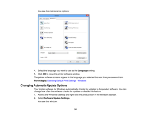 Page 54

You
seethemaintenance options:
 4.
Select thelanguage youwant touse asthe Language setting.
 5.
Click OKtoclose theprinter software window.
 The
printer software screensappearinthe language youselected thenext timeyouaccess them.
 Parent
topic:Selecting DefaultPrintSettings -Windows
 Changing
Automatic UpdateOptions
 Your
printer software forWindows automatically checksforupdates tothe product software. Youcan
 change
howoften thesoftware checksforupdates ordisable thisfeature.
 1.
Access theWindows...