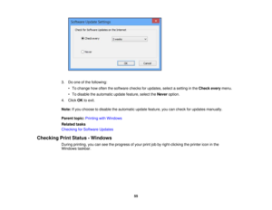 Page 55

3.
Doone ofthe following:
 •
To change howoften thesoftware checksforupdates, selectasetting inthe Check everymenu.
 •
To disable theautomatic updatefeature, selecttheNever option.
 4.
Click OKtoexit.
 Note:
Ifyou choose todisable theautomatic updatefeature, youcancheck forupdates manually.
 Parent
topic:Printing withWindows
 Related
tasks
 Checking
forSoftware Updates
 Checking
PrintStatus -Windows
 During
printing, youcanseetheprogress ofyour printjobbyright-clicking theprinter iconinthe
 Windows...